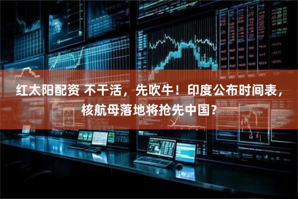 红太阳配资 不干活，先吹牛！印度公布时间表，核航母落地将抢先中国？