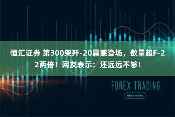恒汇证券 第300架歼-20震撼登场，数量超F-22两倍！网友表示：还远远不够！