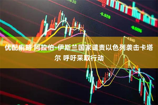 优配痢略 阿拉伯-伊斯兰国家谴责以色列袭击卡塔尔 呼吁采取行动