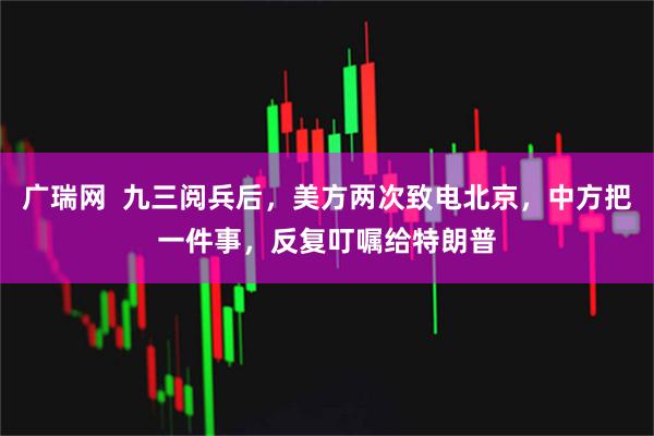 广瑞网  九三阅兵后，美方两次致电北京，中方把一件事，反复叮嘱给特朗普