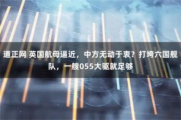 道正网 英国航母逼近，中方无动于衷？打垮六国舰队，一艘055大驱就足够