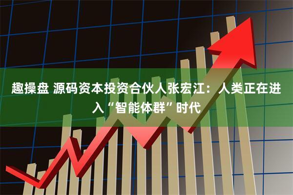趣操盘 源码资本投资合伙人张宏江：人类正在进入“智能体群”时代
