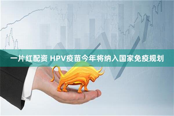 一片红配资 HPV疫苗今年将纳入国家免疫规划