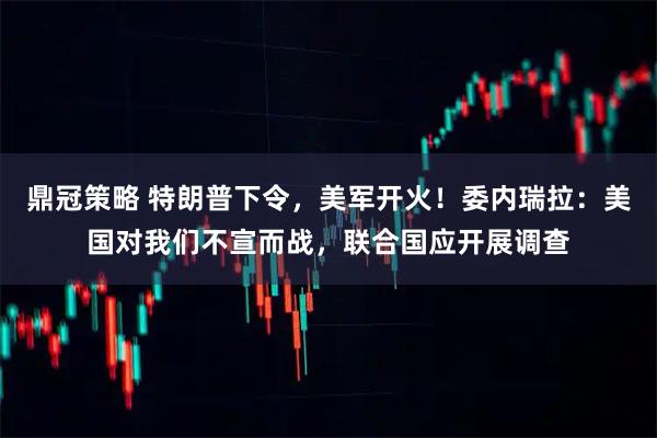 鼎冠策略 特朗普下令，美军开火！委内瑞拉：美国对我们不宣而战，联合国应开展调查