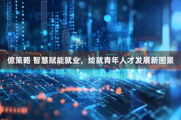 億策略 智慧赋能就业，绘就青年人才发展新图景