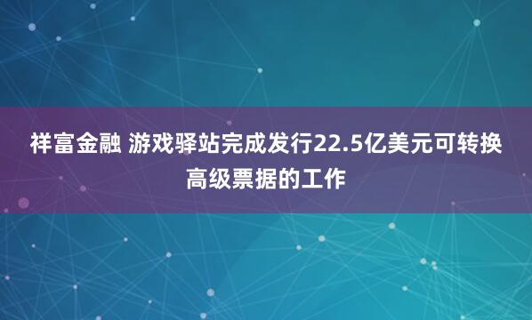 祥富金融 游戏驿站完成发行22.5亿美元可转换高级票据的工作