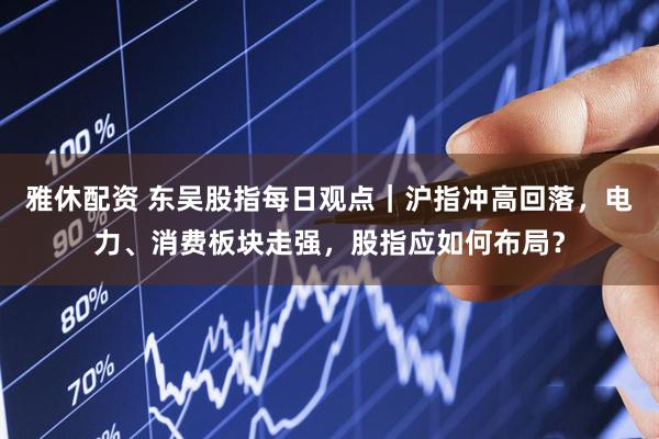 雅休配资 东吴股指每日观点｜沪指冲高回落，电力、消费板块走强，股指应如何布局？