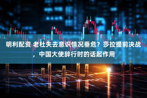明利配资 老杜失去意识情况垂危？莎拉提前决战，中国大使辞行时的话起作用