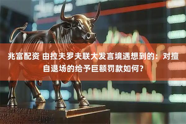 兆富配资 由拉夫罗夫联大发言境遇想到的：对擅自退场的给予巨额罚款如何？