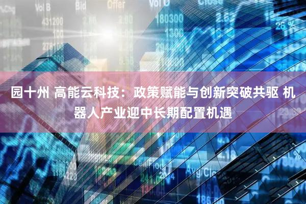 园十州 高能云科技：政策赋能与创新突破共驱 机器人产业迎中长期配置机遇