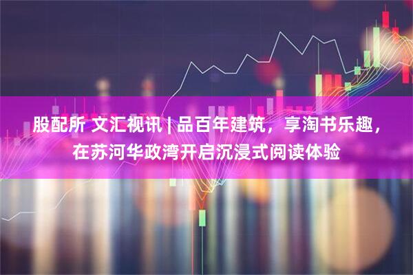 股配所 文汇视讯 | 品百年建筑，享淘书乐趣，在苏河华政湾开启沉浸式阅读体验